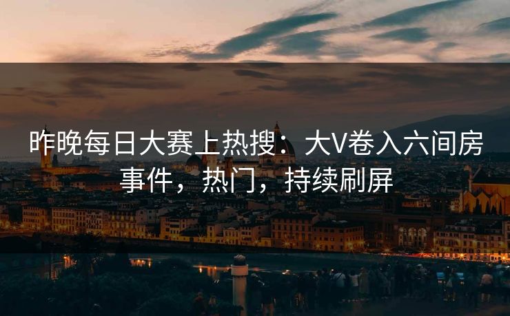 昨晚每日大赛上热搜：大V卷入六间房事件，热门，持续刷屏