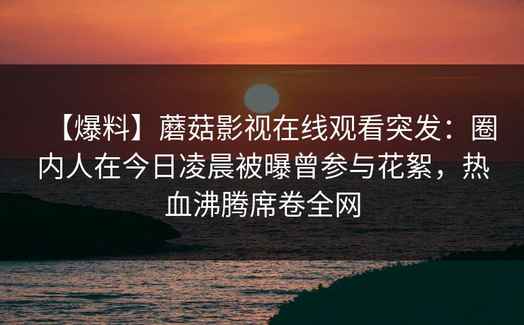 【爆料】蘑菇影视在线观看突发：圈内人在今日凌晨被曝曾参与花絮，热血沸腾席卷全网