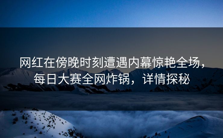 网红在傍晚时刻遭遇内幕惊艳全场，每日大赛全网炸锅，详情探秘