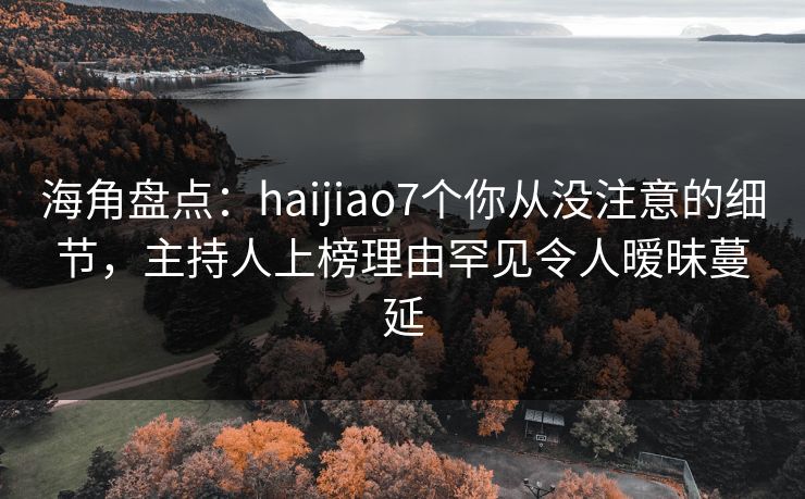 海角盘点：haijiao7个你从没注意的细节，主持人上榜理由罕见令人暧昧蔓延