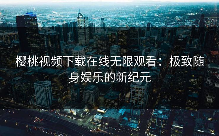 樱桃视频下载在线无限观看：极致随身娱乐的新纪元