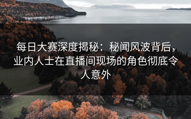 每日大赛深度揭秘：秘闻风波背后，业内人士在直播间现场的角色彻底令人意外