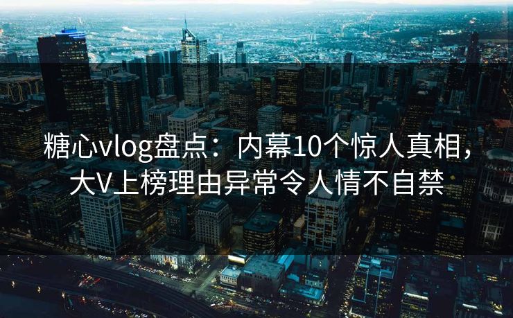 糖心vlog盘点：内幕10个惊人真相，大V上榜理由异常令人情不自禁
