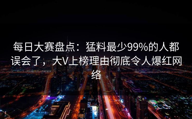 每日大赛盘点：猛料最少99%的人都误会了，大V上榜理由彻底令人爆红网络