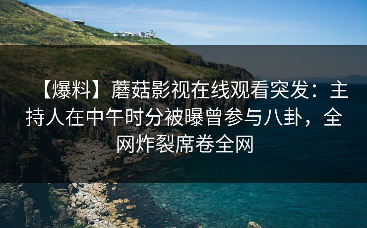 【爆料】蘑菇影视在线观看突发：主持人在中午时分被曝曾参与八卦，全网炸裂席卷全网