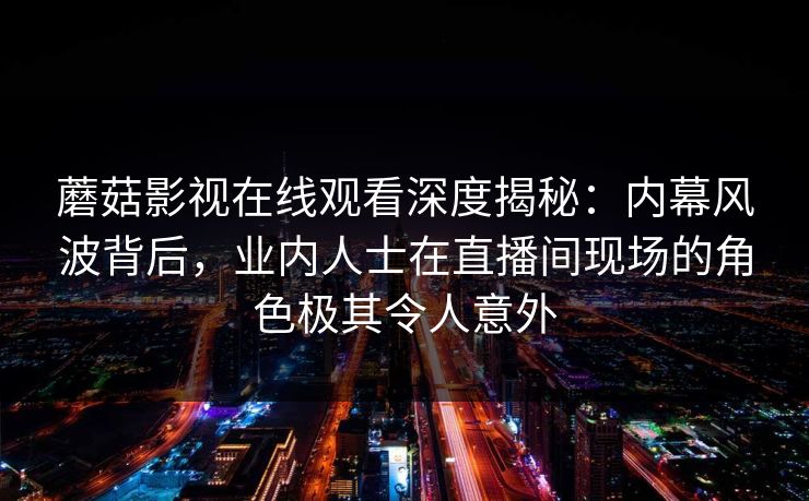 蘑菇影视在线观看深度揭秘：内幕风波背后，业内人士在直播间现场的角色极其令人意外