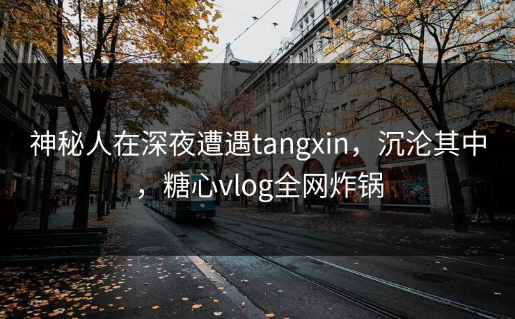 神秘人在深夜遭遇tangxin，沉沦其中，糖心vlog全网炸锅
