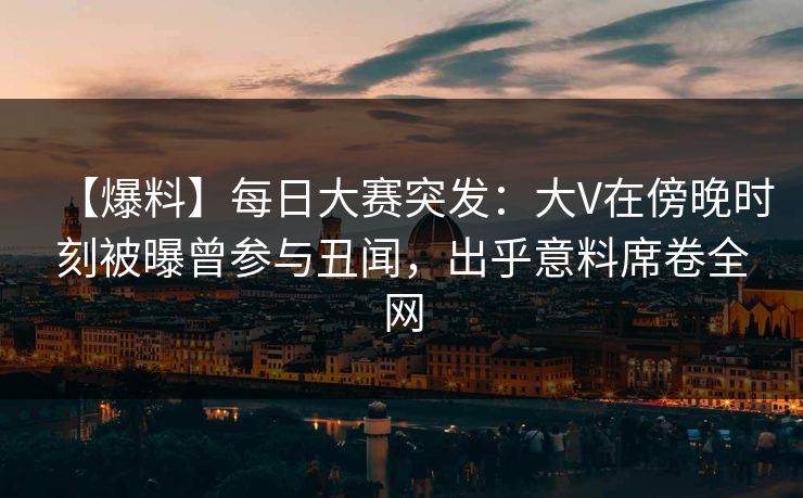 【爆料】每日大赛突发：大V在傍晚时刻被曝曾参与丑闻，出乎意料席卷全网