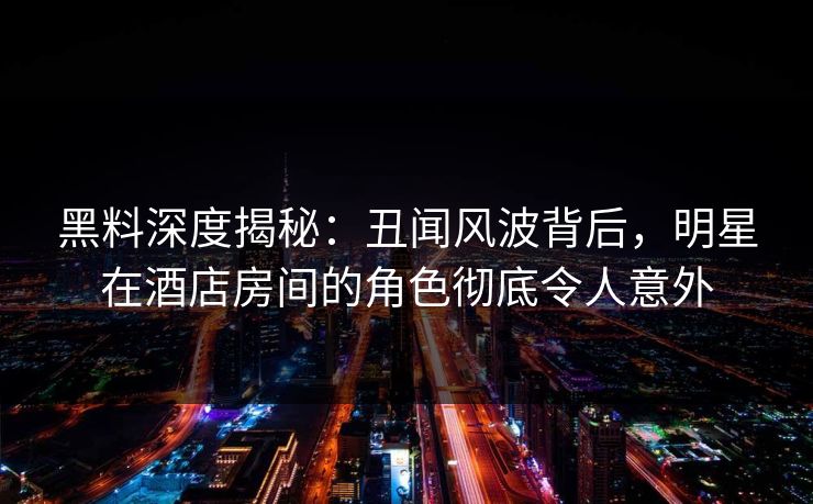 黑料深度揭秘：丑闻风波背后，明星在酒店房间的角色彻底令人意外