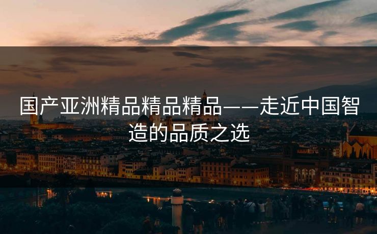国产亚洲精品精品精品——走近中国智造的品质之选