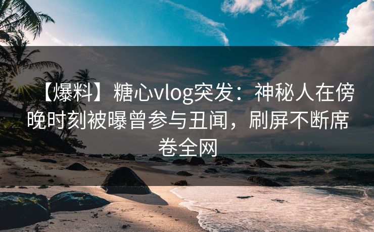 【爆料】糖心vlog突发：神秘人在傍晚时刻被曝曾参与丑闻，刷屏不断席卷全网