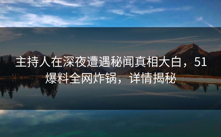 主持人在深夜遭遇秘闻真相大白，51爆料全网炸锅，详情揭秘