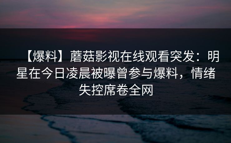 【爆料】蘑菇影视在线观看突发：明星在今日凌晨被曝曾参与爆料，情绪失控席卷全网