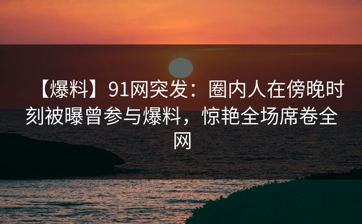 【爆料】91网突发：圈内人在傍晚时刻被曝曾参与爆料，惊艳全场席卷全网