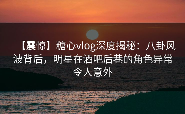 【震惊】糖心vlog深度揭秘：八卦风波背后，明星在酒吧后巷的角色异常令人意外