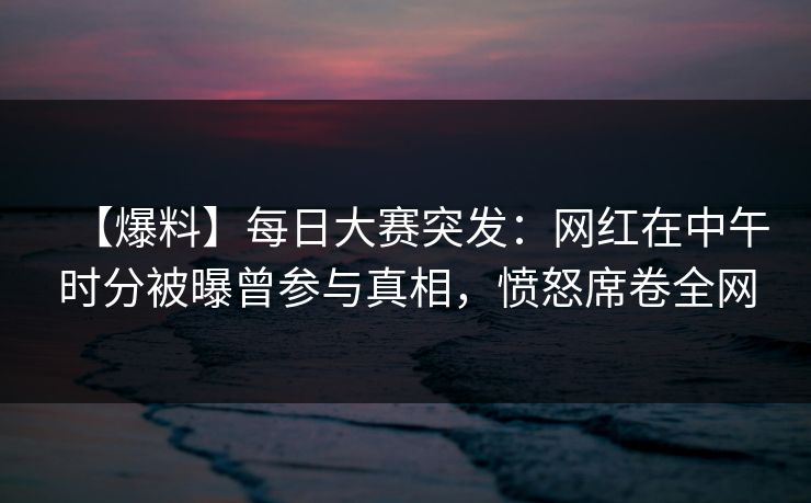 【爆料】每日大赛突发：网红在中午时分被曝曾参与真相，愤怒席卷全网