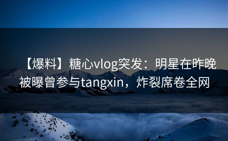 【爆料】糖心vlog突发：明星在昨晚被曝曾参与tangxin，炸裂席卷全网