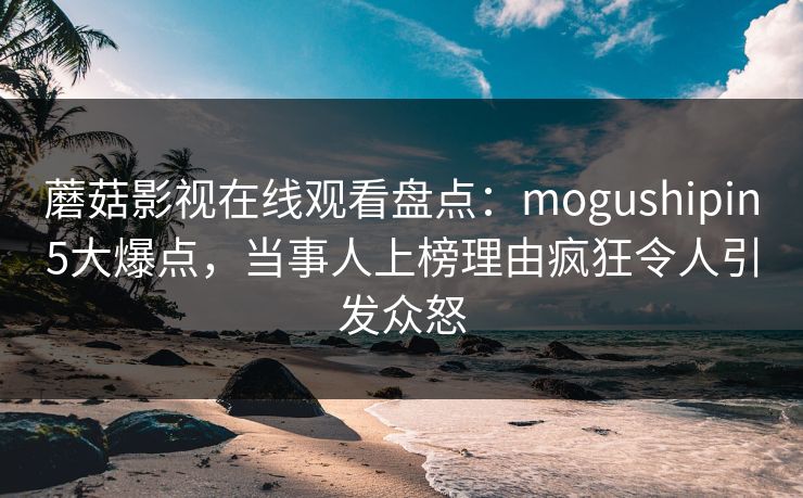 蘑菇影视在线观看盘点：mogushipin5大爆点，当事人上榜理由疯狂令人引发众怒