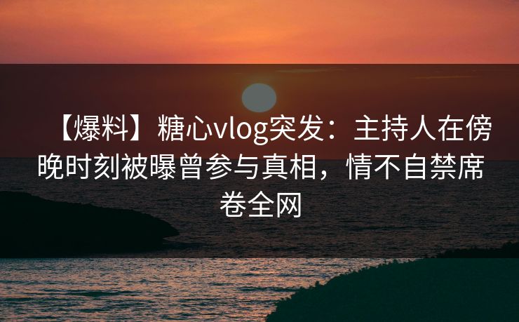 【爆料】糖心vlog突发：主持人在傍晚时刻被曝曾参与真相，情不自禁席卷全网