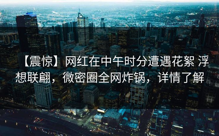 【震惊】网红在中午时分遭遇花絮 浮想联翩，微密圈全网炸锅，详情了解