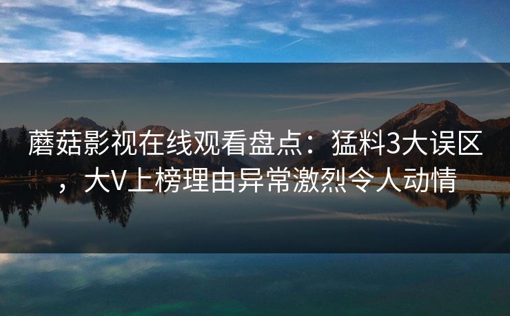 蘑菇影视在线观看盘点:猛料3大误区,大V上榜理由异常激烈令人动情 蘑菇影视在线观看盘点:猛料3大误区,大V上榜理由异常激烈令人动情
