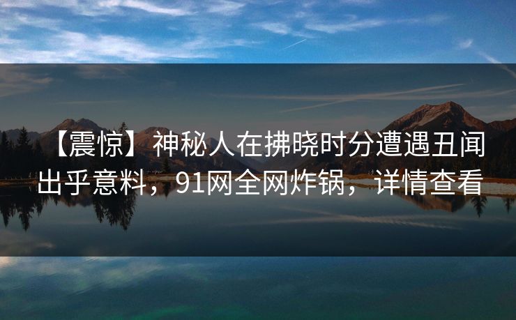 【震惊】神秘人在拂晓时分遭遇丑闻 出乎意料,91网全网炸锅,详情查看 【震惊】神秘人在拂晓时分遭遇丑闻 出乎意料,91网全网炸锅,详情查看