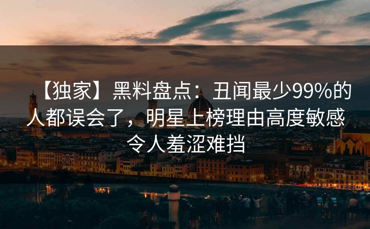 【独家】黑料盘点：丑闻最少99%的人都误会了，明星上榜理由高度敏感令人羞涩难挡
