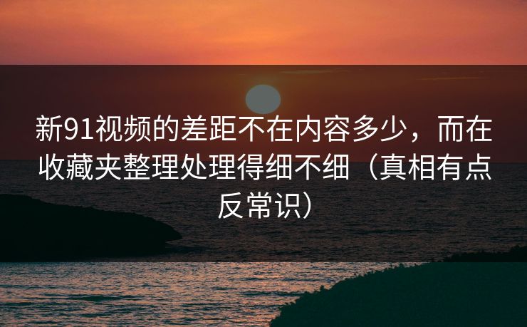 新91视频的差距不在内容多少，而在收藏夹整理处理得细不细（真相有点反常识）