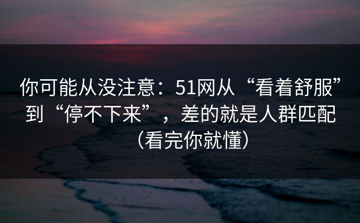 你可能从没注意:51网从“看着舒服”到“停不下来”,差的就是人群匹配(看完你就懂) 你可能从没注意:51网从“看着舒服”到“停不下来”,差的就是人群匹配(看完你就懂)