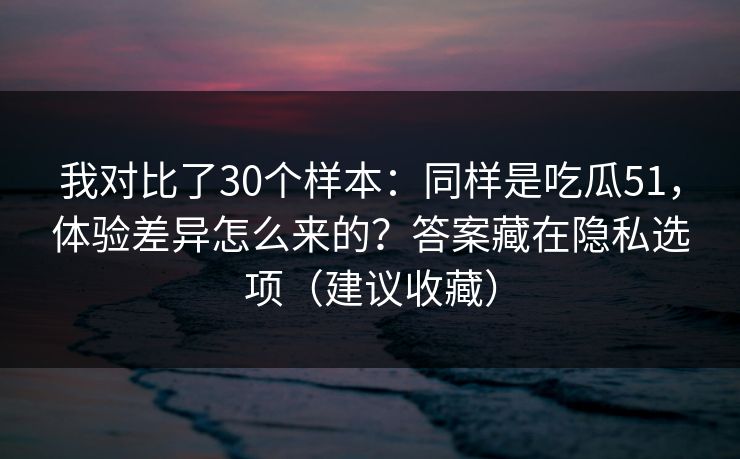 我对比了30个样本：同样是吃瓜51，体验差异怎么来的？答案藏在隐私选项（建议收藏）