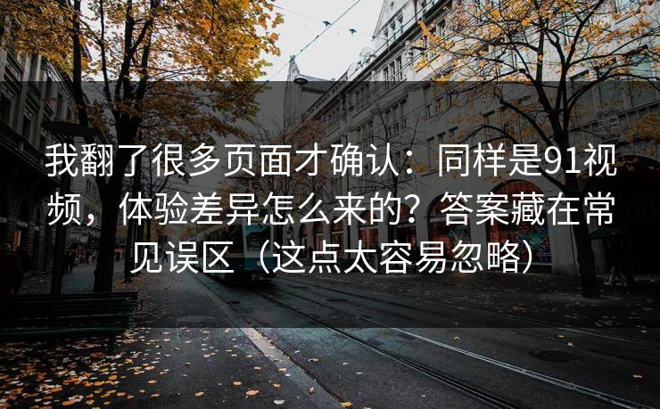 我翻了很多页面才确认：同样是91视频，体验差异怎么来的？答案藏在常见误区（这点太容易忽略）
