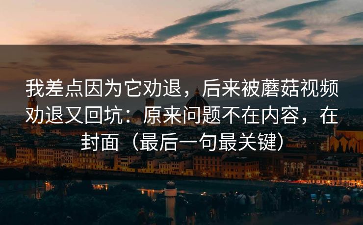 我差点因为它劝退,后来被蘑菇视频劝退又回坑:原来问题不在内容,在封面(最后一句最关键) 我差点因为它劝退,后来被蘑菇视频劝退又回坑:原来问题不在内容,在封面(最后一句最关键)