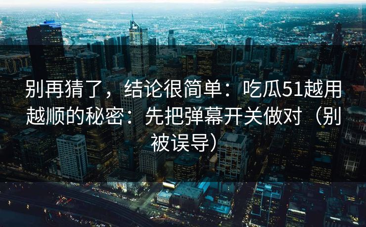 别再猜了，结论很简单：吃瓜51越用越顺的秘密：先把弹幕开关做对（别被误导）