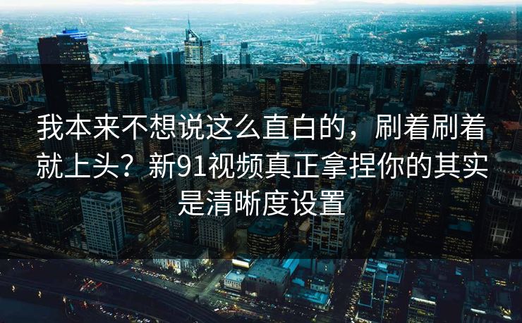 我本来不想说这么直白的，刷着刷着就上头？新91视频真正拿捏你的其实是清晰度设置