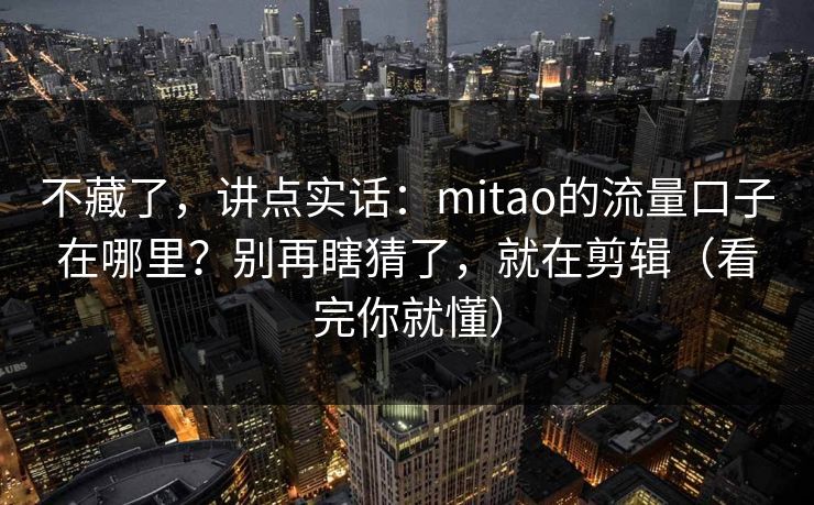 不藏了，讲点实话：mitao的流量口子在哪里？别再瞎猜了，就在剪辑（看完你就懂）