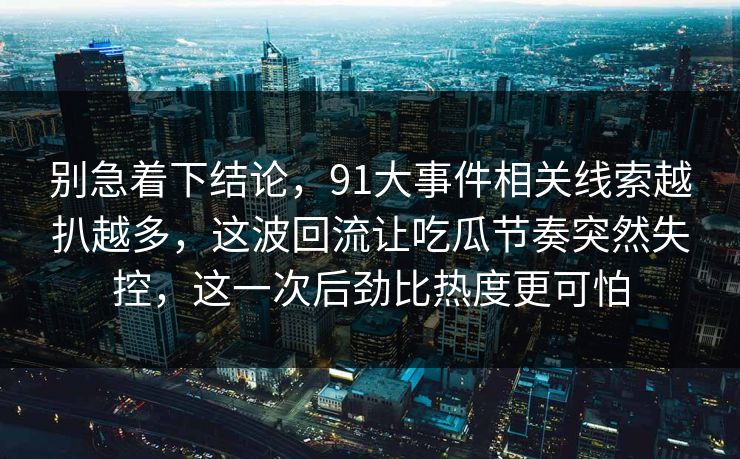 别急着下结论,91大事件相关线索越扒越多,这波回流让吃瓜节奏突然失控,这一次后劲比热度更可怕 别急着下结论,91大事件相关线索越扒越多,这波回流让吃瓜节奏突然失控,这一次后劲比热度更可怕